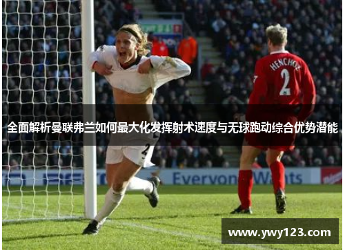 全面解析曼联弗兰如何最大化发挥射术速度与无球跑动综合优势潜能